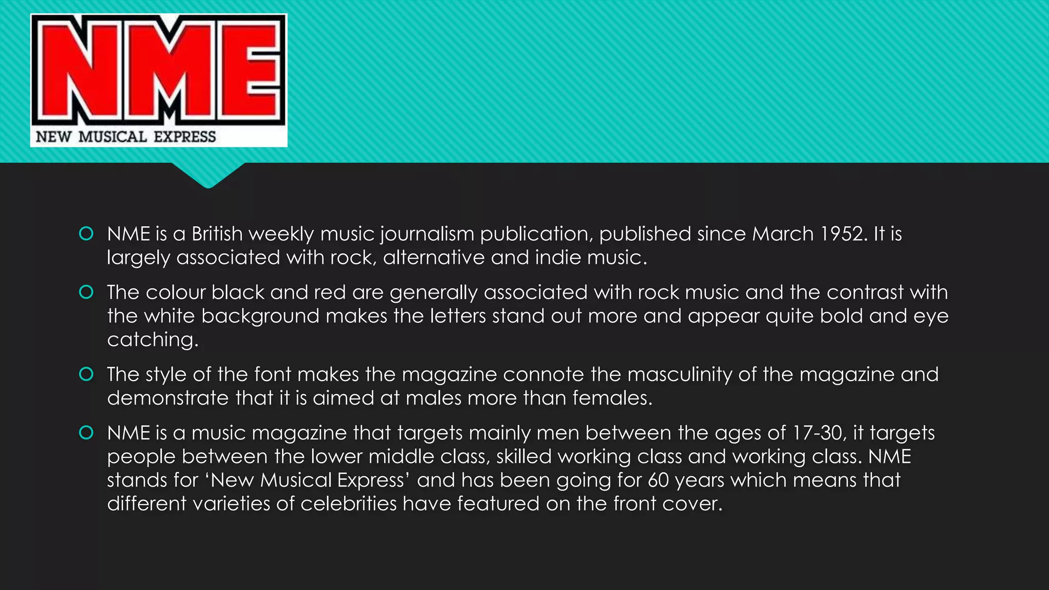  NME is a British weekly music journalism publication, published since March 1952. It is 
largely associated with rock, alternative and indie music. 
 The colour black and red are generally associated with rock music and the contrast with 
the white background makes the letters stand out more and appear quite bold and eye 
catching. 
 The style of the font makes the magazine connote the masculinity of the magazine and 
demonstrate that it is aimed at males more than females. 
 NME is a music magazine that targets mainly men between the ages of 17-30, it targets 
people between the lower middle class, skilled working class and working class. NME 
stands for ‘New Musical Express’ and has been going for 60 years which means that 
different varieties of celebrities have featured on the front cover. 

