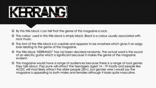  By this title block I can tell that the genre of this magazine is rock. 
 The colour used in this title block is simply black. Black is a colour usually associated with 
rock music. 
 The font of the title block is in capitals and appears to be smashed which gives it an edgy 
look relating to the genre of the magazine. 
 The title block ‘KERRANG!” has not been decided randomly. The actual word is the sound 
of an electric guitar which is significant because it makes the genre of the magazine 
evident. 
 This magazine would have a range of audiences because there is a range of rock genres 
they talk about. Pop punk will attract the teenagers aged 14 - 19 mostly and people like 
ACDC will most likely attract the older people (30+), but gender wise I would say the 
magazine is appealing to both males and females although it looks quite masculine. 
 