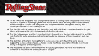  In the 1990’s the magazine had changed the format of ‘Rolling Stone’ magazine which would 
allow it to appeal to a younger generation. In the recent years the magazine has resumed its 
traditional mix of content. The magazine also has political stories throughout it along with 
coverage of financial and banking issues. 
 The title block of the magazine uses the colour red, which typically connotes violence, danger, 
blood which are all things that stereotypically link to rock music. 
 The title ‘rolling stone’ is written in royal acidbath, the outline of the text is black and the text fill is 
red. The font is quite appealing to their target audience because of the magazine’s rock fan 
base. 
 The definition of the term ‘Rolling Stone’ is someone who can’t stay in the same place 
suggesting someone like a hippie. A hippie would most likely associate with indie rock music 
linking to the genre of the magazine. 
 The magazine has been written mostly for the young generation however their intended 
audience is "middle of the road rock fans of all ages" 
 