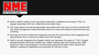  NME is a British weekly music journalism publication, published since March 1952. It is 
largely associated with rock, alternative and indie music. 
 The colour black and red are generally associated with rock music and the contrast with 
the white background makes the letters stand out more and appear quite bold and eye 
catching. 
 The style of the font makes the magazine connote the masculinity of the magazine and 
demonstrate that it is aimed at males more than females. 
 NME is a music magazine that targets mainly men between the ages of 17-30, it targets 
people between the lower middle class, skilled working class and working class. NME 
stands for ‘New Musical Express’ and has been going for 60 years which means that 
different varieties of celebrities have featured on the front cover. 
