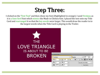 Step Three:
I clicked on the ‘Text Tool’ and then chose my font (Highlighted in orange). I used Verdana as
  it is a Sans Serif font which mimics the Made in Chelsea font. I placed the text onto my Title
 Card and rearranged it so that the key words were larger. This would draw the reader in to
                  the largest words when the Title Card is playing in the Trailer.
 