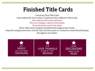 Finished Title Cards
                                    I saved my First Title Card.
             I then edited the Text so that I could have three different Title Cards.
                                ‘Get ready for lots more tantrums’
                             ‘The love triangle is about to be broken’
                                ‘Some decisions need to be made’
                 These Title Cards would be distributed throughout the Trailer.
I kept the background colour of each Title Card the same as I wanted to create Brand Identity
                                       throughout my Trailer.
 