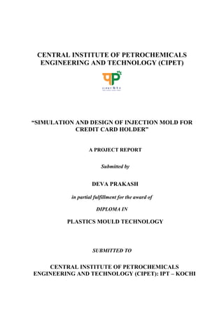 CENTRAL INSTITUTE OF PETROCHEMICALS
ENGINEERING AND TECHNOLOGY (CIPET)
“SIMULATION AND DESIGN OF INJECTION MOLD FOR
CREDIT CARD HOLDER”
A PROJECT REPORT
Submitted by
DEVA PRAKASH
in partial fulfillment for the award of
DIPLOMA IN
PLASTICS MOULD TECHNOLOGY
SUBMITTED TO
CENTRAL INSTITUTE OF PETROCHEMICALS
ENGINEERING AND TECHNOLOGY (CIPET): IPT – KOCHI
 