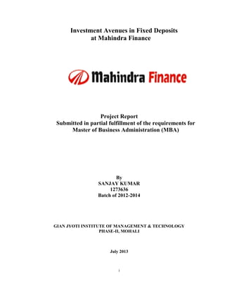 i
Investment Avenues in Fixed Deposits
at Mahindra Finance
Project Report
Submitted in partial fulfillment of the requirements for
Master of Business Administration (MBA)
By
SANJAY KUMAR
1273636
Batch of 2012-2014
GIAN JYOTI INSTITUTE OF MANAGEMENT & TECHNOLOGY
PHASE-II, MOHALI
July 2013
 