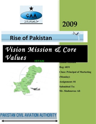 2009
 Rise of Pakistan
Vision Mission & Core
Values PAKISTAN
                    Submitted by:
                    Hamid Hussain
                    Reg: 6831
                    Class: Principal of Marketing
                    (Monday)
                    Assignment: 01
                    Submitted To:
                    Mr. Shahnawaz Ali
 