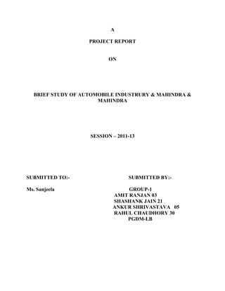 A

                    PROJECT REPORT


                          ON




   BRIEF STUDY OF AUTOMOBILE INDUSTRURY & MAHINDRA &
                       MAHINDRA




                    SESSION – 2011-13




SUBMITTED TO:-                    SUBMITTED BY:-

Ms. Sanjeela                     GROUP-1
                            AMIT RANJAN 03
                            SHASHANK JAIN 21
                            ANKUR SHRIVASTAVA 05
                            RAHUL CHAUDHORY 30
                                PGDM-I.B
 