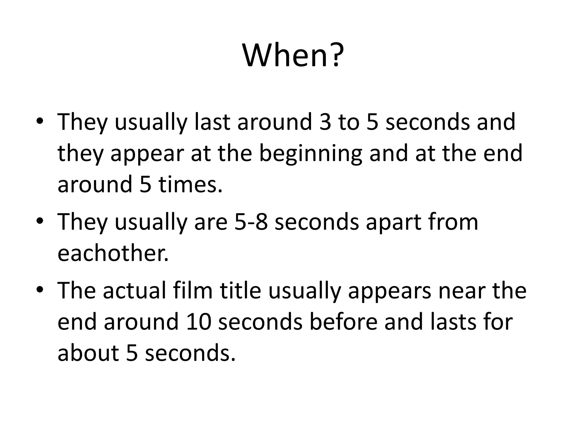 When? 
• They usually last around 3 to 5 seconds and 
they appear at the beginning and at the end 
around 5 times. 
• They usually are 5-8 seconds apart from 
eachother. 
• The actual film title usually appears near the 
end around 10 seconds before and lasts for 
about 5 seconds. 
 