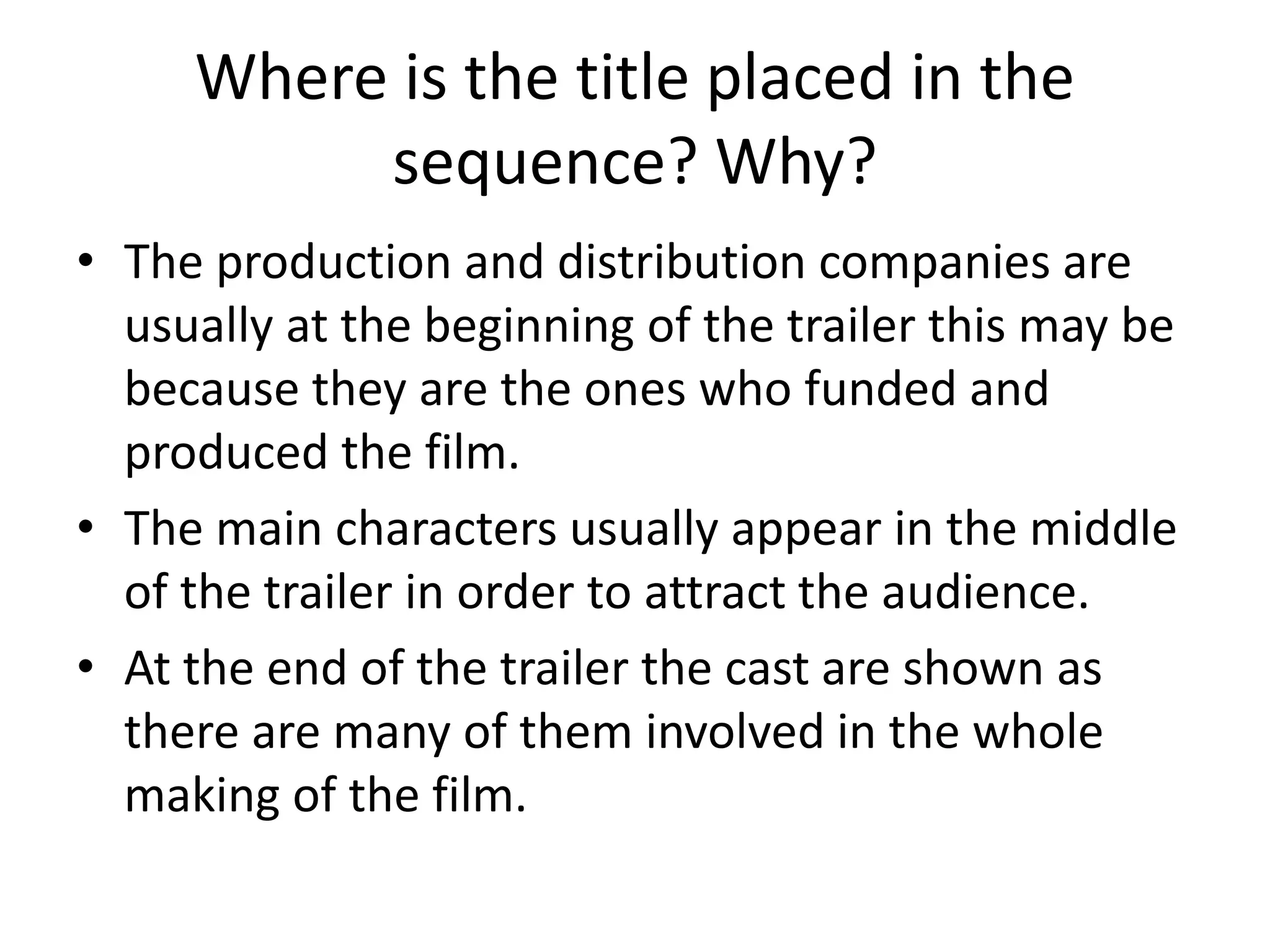Where is the title placed in the 
sequence? Why? 
• The production and distribution companies are 
usually at the beginning of the trailer this may be 
because they are the ones who funded and 
produced the film. 
• The main characters usually appear in the middle 
of the trailer in order to attract the audience. 
• At the end of the trailer the cast are shown as 
there are many of them involved in the whole 
making of the film. 
 