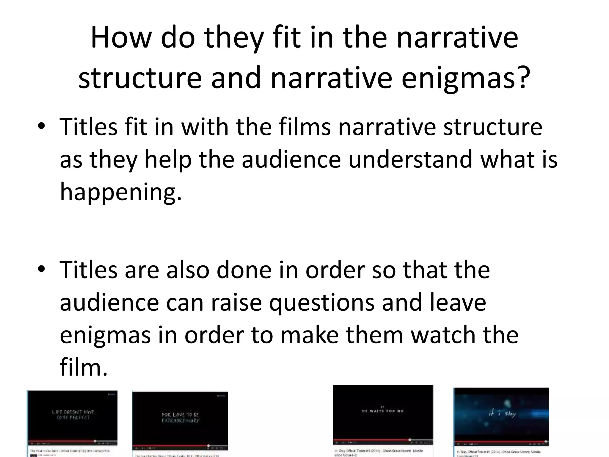How do they fit in the narrative 
structure and narrative enigmas? 
• Titles fit in with the films narrative structure 
as they help the audience understand what is 
happening. 
• Titles are also done in order so that the 
audience can raise questions and leave 
enigmas in order to make them watch the 
film. 
 
