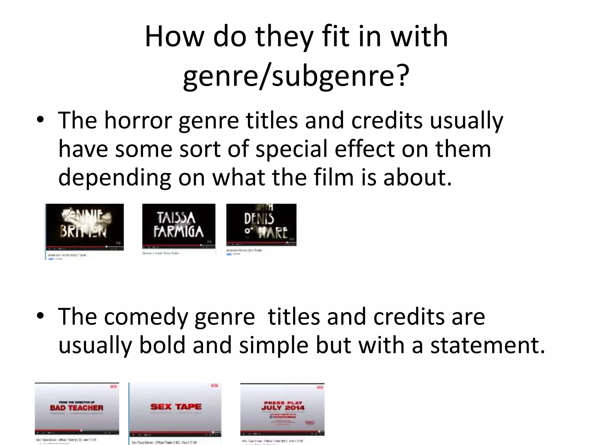How do they fit in with 
genre/subgenre? 
• The horror genre titles and credits usually 
have some sort of special effect on them 
depending on what the film is about. 
• The comedy genre titles and credits are 
usually bold and simple but with a statement. 
 