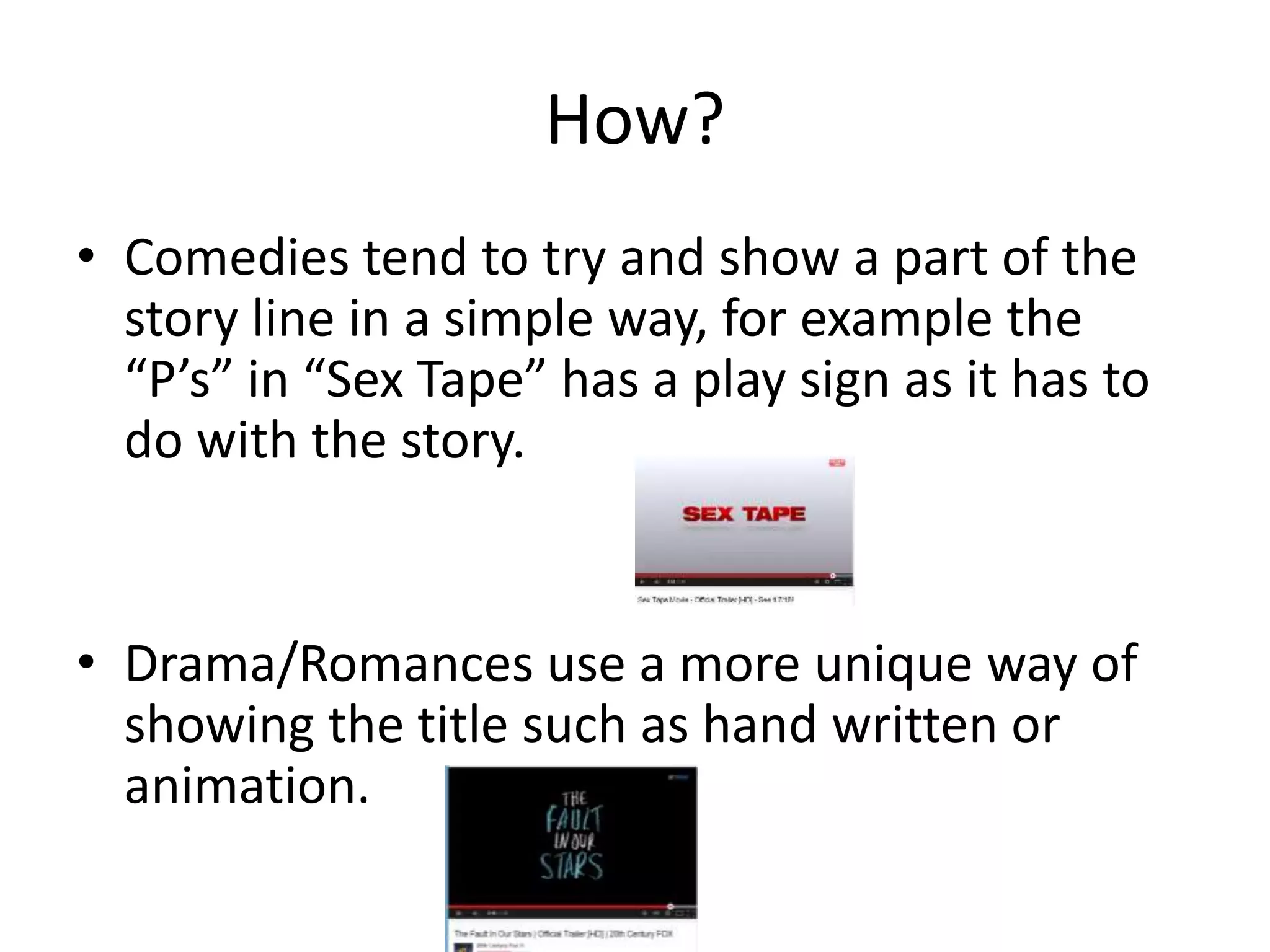 How? 
• Comedies tend to try and show a part of the 
story line in a simple way, for example the 
“P’s” in “Sex Tape” has a play sign as it has to 
do with the story. 
• Drama/Romances use a more unique way of 
showing the title such as hand written or 
animation. 
