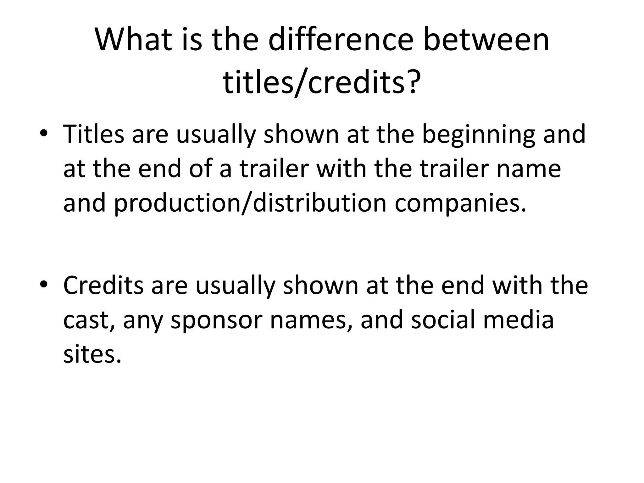 What is the difference between 
titles/credits? 
• Titles are usually shown at the beginning and 
at the end of a trailer with the trailer name 
and production/distribution companies. 
• Credits are usually shown at the end with the 
cast, any sponsor names, and social media 
sites. 
 