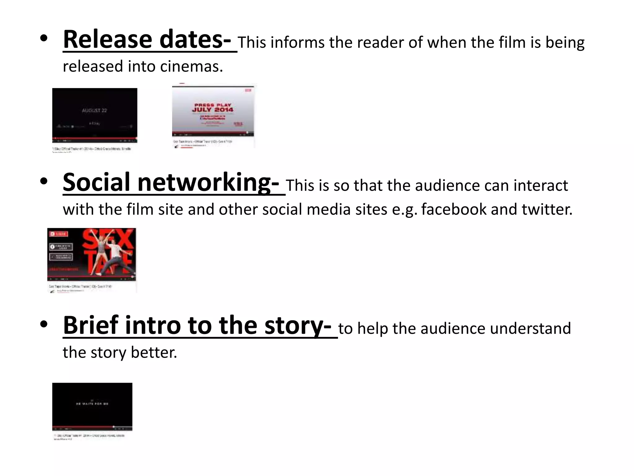 • Release dates- This informs the reader of when the film is being 
released into cinemas. 
• Social networking- This is so that the audience can interact 
with the film site and other social media sites e.g. facebook and twitter. 
• Brief intro to the story- to help the audience understand 
the story better. 
 