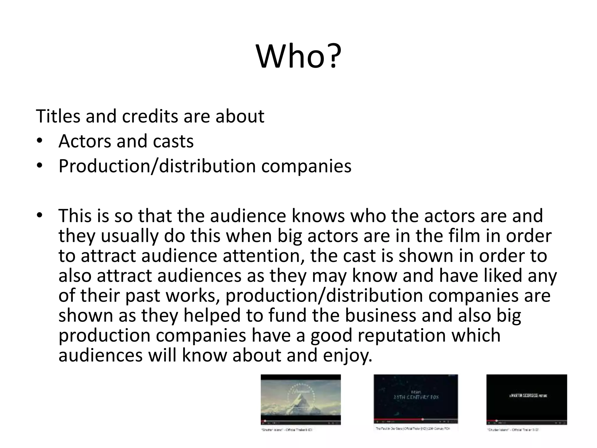 Who? 
Titles and credits are about 
• Actors and casts 
• Production/distribution companies 
• This is so that the audience knows who the actors are and 
they usually do this when big actors are in the film in order 
to attract audience attention, the cast is shown in order to 
also attract audiences as they may know and have liked any 
of their past works, production/distribution companies are 
shown as they helped to fund the business and also big 
production companies have a good reputation which 
audiences will know about and enjoy. 
 