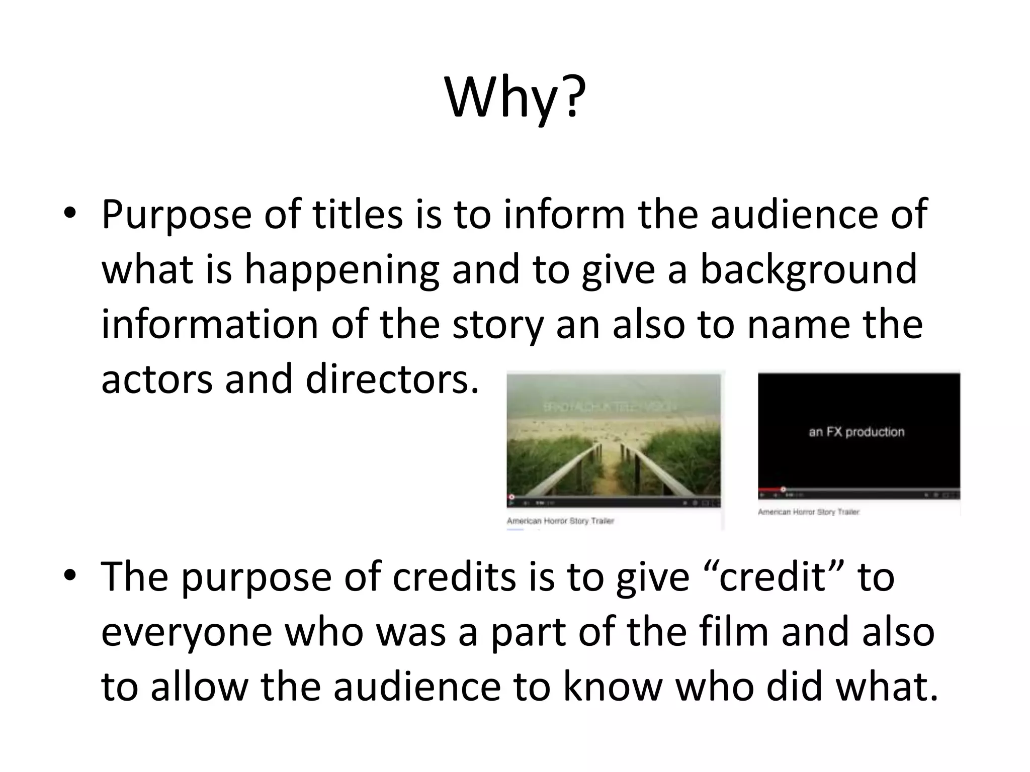 Why? 
• Purpose of titles is to inform the audience of 
what is happening and to give a background 
information of the story an also to name the 
actors and directors. 
• The purpose of credits is to give “credit” to 
everyone who was a part of the film and also 
to allow the audience to know who did what. 
 