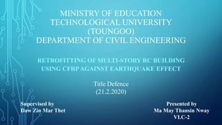 MINISTRY OF EDUCATION
TECHNOLOGICAL UNIVERSITY
(TOUNGOO)
DEPARTMENT OF CIVIL ENGINEERING
RETROFITTING OF MULTI-STORY RC BUILDING
USING CFRPAGAINST EARTHQUAKE EFFECT
Title Defence
(21.2.2020)
Supervised by
Daw Zin Mar Thet
Presented by
Ma May Thansin Nway
VI.C-2
 