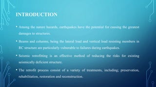 INTRODUCTION
• Among the nature hazards, earthquakes have the potential for causing the greatest
damages to structures.
• Beams and columns, being the lateral load and vertical load resisting members in
RC structure are particularly vulnerable to failures during earthquakes.
• Seismic retrofitting is an effective method of reducing the risks for existing
seismically deficient structure.
• The retrofit process consist of a variety of treatments, including; preservation,
rehabilitation, restoration and reconstruction.
 