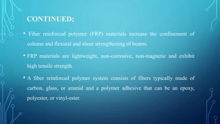 CONTINUED;
• Fiber reinforced polymer (FRP) materials increase the confinement of
column and flexural and shear strengthening of beams.
• FRP materials are lightweight, non-corrosive, non-magnetic and exhibit
high tensile strength.
• A fiber reinforced polymer system consists of fibers typically made of
carbon, glass, or aramid and a polymer adhesive that can be an epoxy,
polyester, or vinyl-ester.
 
