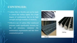 CONTINUED;
• Carbon fiber is flexible and can be made
to contact the surface tightly for a high
degree of confinement due to its high
strength and high modules of elasticity.
• Effective use of carbon fiber reinforced
polymer could significantly increase the
life of structures, minimize the
maintenance requirements and take short
construction period.
 