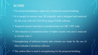 SCOPE
• The proposed building is eight-story reinforced concrete building.
• It is located in seismic zone 2B originally and is designed and analyzed
for this zone with ACI 318-05 by using ETABS software.
• Required seismic load data is considered base on UBC 1997 code.
• The structure is considered prone to higher seismic risk and is analyzed
in seismic zone 3.
• Strengthening of deficient beams and columns are made by the use of
Sika Carbodur Calculation software.
• The carbon fiber is used in strengthening for the proposed building.
 