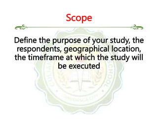 Define the purpose of your study, the
respondents, geographical location,
the timeframe at which the study will
be executed
Scope
 