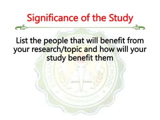 List the people that will benefit from
your research/topic and how will your
study benefit them
Significance of the Study
 