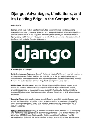 Django: Advantages, Limitations, and
its Leading Edge in the Competition
Introduction :
Django, a high-level Python web framework, has gained immense popularity among
developers due to its robustness, scalability, and versatility. However, like any technology, it
also has its limitations. In this blog post, we will explore the strengths and weaknesses of
Django compared to its competitors, as well as identify the areas where it excels, making it
the framework of choice for many developers.
I. Advantages of Django :
Batteries-included Approach: Django's "batteries-included" philosophy means it provides a
comprehensive set of tools, libraries, and modules out of the box, reducing the need for
additional third-party dependencies. This approach promotes rapid development by offering
features like authentication, form handling, database migrations, and more .
Robustness and Scalability: Django's architecture and design patterns make it highly
robust and scalable. It follows the Model-View-Controller (MVC) architectural pattern,
promoting separation of concerns and code reusability. Additionally, its object-relational
mapper (ORM) simplifies database operations, allowing developers to work with databases
effortlessly.
Security: Django incorporates various security features to protect web applications from
common vulnerabilities. It provides built-in protection against cross-site scripting (XSS),
cross-site request forgery (CSRF), SQL injection, and clickjacking, reducing the risk of
security breaches.
Django Admin Interface: Django's built-in admin interface is a powerful tool for managing
and maintaining web applications. It automatically generates a user-friendly interface for
performing CRUD (Create, Read, Update, Delete) operations on database records.
Developers can customise the admin interface to match specific application requirements.
 