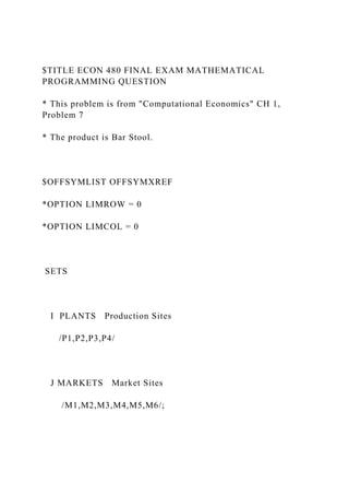$TITLE ECON 480 FINAL EXAM MATHEMATICAL
PROGRAMMING QUESTION
* This problem is from "Computational Economics" CH 1,
Problem 7
* The product is Bar Stool.
$OFFSYMLIST OFFSYMXREF
*OPTION LIMROW = 0
*OPTION LIMCOL = 0
SETS
I PLANTS Production Sites
/P1,P2,P3,P4/
J MARKETS Market Sites
/M1,M2,M3,M4,M5,M6/;
 