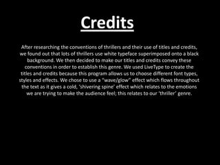 Credits After researching the conventions of thrillers and their use of titles and credits, we found out that lots of thrillers use white typeface superimposed onto a black background. We then decided to make our titles and credits convey these conventions in order to establish this genre. We used LiveType to create the titles and credits because this program allows us to choose different font types, styles and effects. We chose to use a “wave/glow” effect which flows throughout the text as it gives a cold, ‘shivering spine’ effect which relates to the emotions we are trying to make the audience feel; this relates to our ‘thriller’ genre. 