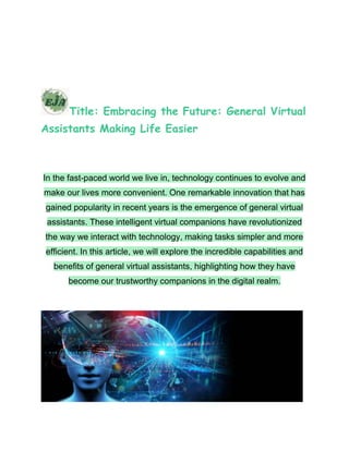 Title: Embracing the Future: General Virtual
Assistants Making Life Easier
In the fast-paced world we live in, technology continues to evolve and
make our lives more convenient. One remarkable innovation that has
gained popularity in recent years is the emergence of general virtual
assistants. These intelligent virtual companions have revolutionized
the way we interact with technology, making tasks simpler and more
efficient. In this article, we will explore the incredible capabilities and
benefits of general virtual assistants, highlighting how they have
become our trustworthy companions in the digital realm.
 