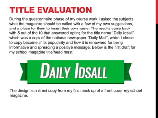 TITLE EVALUATION
During the questionnaire phase of my course work I asked the subjects
what the magazine should be called with a few of my own suggestions,
and a place for them to insert their own name. The results came back
with 5 out of the 10 that answered opting for the title name “Daily Idsall”
which was a copy of the national newspaper “Daily Mail”, which I chose
to copy become of its popularity and how it is renowned for being
informative and spreading a positive message. Below is the first draft for
my school magazine title/head mast:
The design is a direct copy from my first mock up of a front cover my school
magazine.
 