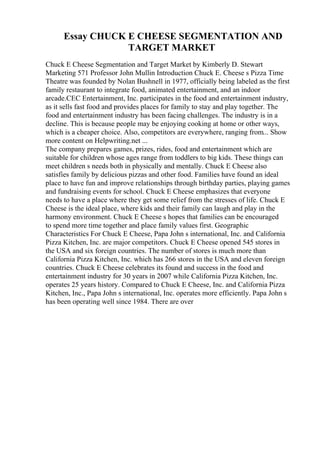 Essay CHUCK E CHEESE SEGMENTATION AND
TARGET MARKET
Chuck E Cheese Segmentation and Target Market by Kimberly D. Stewart
Marketing 571 Professor John Mullin Introduction Chuck E. Cheese s Pizza Time
Theatre was founded by Nolan Bushnell in 1977, officially being labeled as the first
family restaurant to integrate food, animated entertainment, and an indoor
arcade.CEC Entertainment, Inc. participates in the food and entertainment industry,
as it sells fast food and provides places for family to stay and play together. The
food and entertainment industry has been facing challenges. The industry is in a
decline. This is because people may be enjoying cooking at home or other ways,
which is a cheaper choice. Also, competitors are everywhere, ranging from... Show
more content on Helpwriting.net ...
The company prepares games, prizes, rides, food and entertainment which are
suitable for children whose ages range from toddlers to big kids. These things can
meet children s needs both in physically and mentally. Chuck E Cheese also
satisfies family by delicious pizzas and other food. Families have found an ideal
place to have fun and improve relationships through birthday parties, playing games
and fundraising events for school. Chuck E Cheese emphasizes that everyone
needs to have a place where they get some relief from the stresses of life. Chuck E
Cheese is the ideal place, where kids and their family can laugh and play in the
harmony environment. Chuck E Cheese s hopes that families can be encouraged
to spend more time together and place family values first. Geographic
Characteristics For Chuck E Cheese, Papa John s international, Inc. and California
Pizza Kitchen, Inc. are major competitors. Chuck E Cheese opened 545 stores in
the USA and six foreign countries. The number of stores is much more than
California Pizza Kitchen, Inc. which has 266 stores in the USA and eleven foreign
countries. Chuck E Cheese celebrates its found and success in the food and
entertainment industry for 30 years in 2007 while California Pizza Kitchen, Inc.
operates 25 years history. Compared to Chuck E Cheese, Inc. and California Pizza
Kitchen, Inc., Papa John s international, Inc. operates more efficiently. Papa John s
has been operating well since 1984. There are over
 