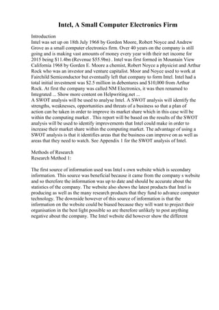 Intel, A Small Computer Electronics Firm
Introduction
Intel was set up on 18th July 1968 by Gordon Moore, Robert Noyce and Andrew
Grove as a small computer electronics firm. Over 40 years on the company is still
going and is making vast amounts of money every year with their net income for
2015 being $11.4bn (Revenue $55.9bn) . Intel was first formed in Mountain View
California 1968 by Gorden E. Moore a chemist, Robert Noyce a physicist and Arthur
Rock who was an investor and venture capitalist. Moor and Noyce used to work at
Fairchild Semiconductor but eventually left that company to form Intel. Intel had a
total initial investment was $2.5 million in debentures and $10,000 from Arthur
Rock. At first the company was called NM Electronics, it was then renamed to
Integrated ... Show more content on Helpwriting.net ...
A SWOT analysis will be used to analyse Intel. A SWOT analysis will identify the
strengths, weaknesses, opportunities and threats of a business so that a plan of
action can be taken in order to improve its market share which in this case will be
within the computing market . This report will be based on the results of the SWOT
analysis will be used to identify improvements that Intel could make in order to
increase their market share within the computing market. The advantage of using a
SWOT analysis is that it identifies areas that the business can improve on as well as
areas that they need to watch. See Appendix 1 for the SWOT analysis of Intel.
Methods of Research
Research Method 1:
The first source of information used was Intel s own website which is secondary
information. This source was beneficial because it came from the company s website
and so therefore the information was up to date and should be accurate about the
statistics of the company. The website also shows the latest products that Intel is
producing as well as the many research products that they fund to advance computer
technology. The downside however of this source of information is that the
information on the website could be biased because they will want to project their
organisation in the best light possible so are therefore unlikely to post anything
negative about the company. The Intel website did however show the different
 