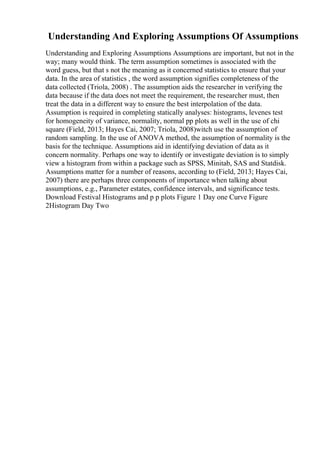 Understanding And Exploring Assumptions Of Assumptions
Understanding and Exploring Assumptions Assumptions are important, but not in the
way; many would think. The term assumption sometimes is associated with the
word guess, but that s not the meaning as it concerned statistics to ensure that your
data. In the area of statistics , the word assumption signifies completeness of the
data collected (Triola, 2008) . The assumption aids the researcher in verifying the
data because if the data does not meet the requirement, the researcher must, then
treat the data in a different way to ensure the best interpolation of the data.
Assumption is required in completing statically analyses: histograms, levenes test
for homogeneity of variance, normality, normal pp plots as well in the use of chi
square (Field, 2013; Hayes Cai, 2007; Triola, 2008)witch use the assumption of
random sampling. In the use of ANOVA method, the assumption of normality is the
basis for the technique. Assumptions aid in identifying deviation of data as it
concern normality. Perhaps one way to identify or investigate deviation is to simply
view a histogram from within a package such as SPSS, Minitab, SAS and Statdisk.
Assumptions matter for a number of reasons, according to (Field, 2013; Hayes Cai,
2007) there are perhaps three components of importance when talking about
assumptions, e.g., Parameter estates, confidence intervals, and significance tests.
Download Festival Histograms and p p plots Figure 1 Day one Curve Figure
2Histogram Day Two
 