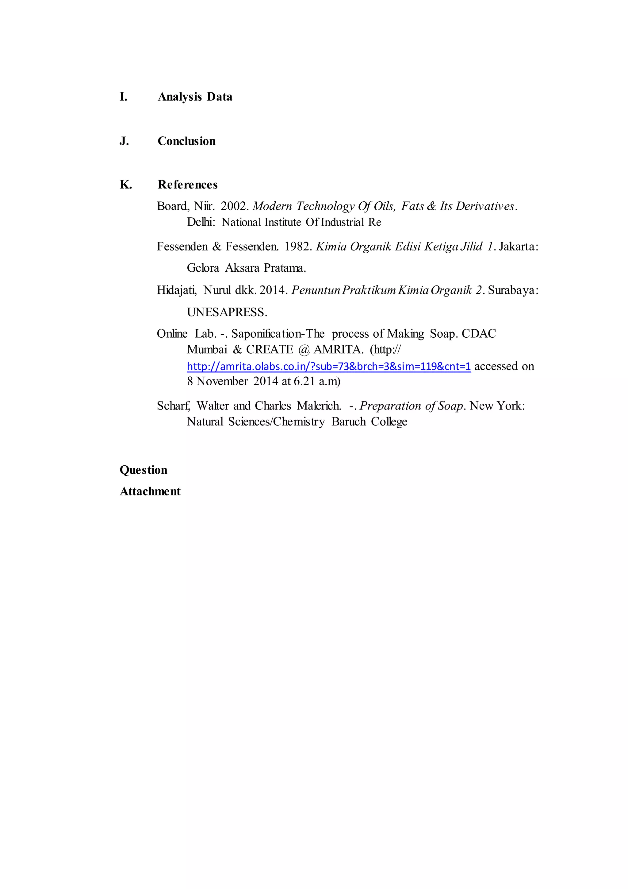 I. Analysis Data
J. Conclusion
K. References
Board, Niir. 2002. Modern Technology Of Oils, Fats & Its Derivatives.
Delhi: National Institute Of Industrial Re
Fessenden & Fessenden. 1982. Kimia Organik Edisi Ketiga Jilid 1. Jakarta:
Gelora Aksara Pratama.
Hidajati, Nurul dkk. 2014. PenuntunPraktikum KimiaOrganik 2. Surabaya:
UNESAPRESS.
Online Lab. -. Saponification-The process of Making Soap. CDAC
Mumbai & CREATE @ AMRITA. (http://
http://amrita.olabs.co.in/?sub=73&brch=3&sim=119&cnt=1 accessed on
8 November 2014 at 6.21 a.m)
Scharf, Walter and Charles Malerich. -. Preparation of Soap. New York:
Natural Sciences/Chemistry Baruch College
Question
Attachment
 