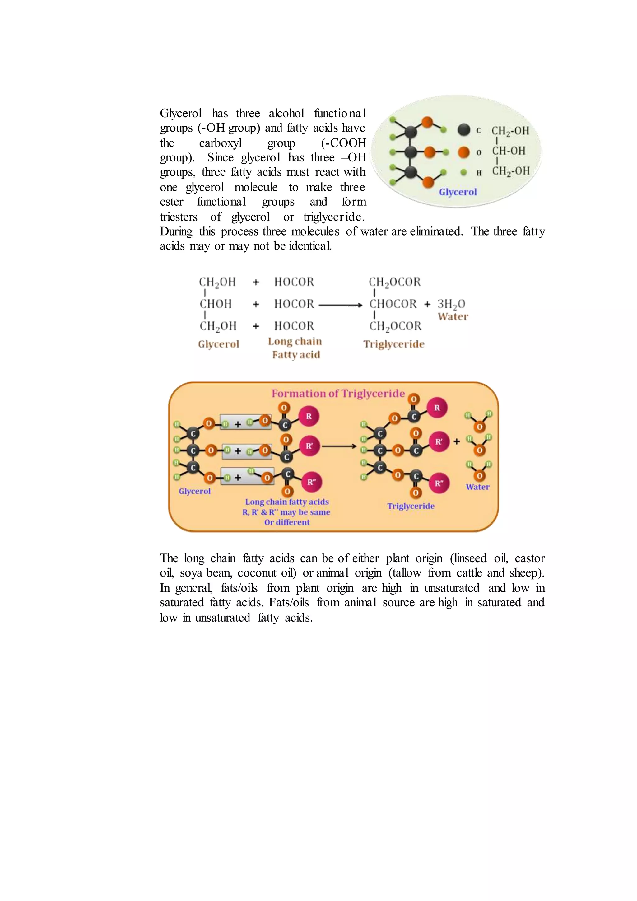 Glycerol has three alcohol functional
groups (-OH group) and fatty acids have
the carboxyl group (-COOH
group). Since glycerol has three –OH
groups, three fatty acids must react with
one glycerol molecule to make three
ester functional groups and form
triesters of glycerol or triglyceride.
During this process three molecules of water are eliminated. The three fatty
acids may or may not be identical.
The long chain fatty acids can be of either plant origin (linseed oil, castor
oil, soya bean, coconut oil) or animal origin (tallow from cattle and sheep).
In general, fats/oils from plant origin are high in unsaturated and low in
saturated fatty acids. Fats/oils from animal source are high in saturated and
low in unsaturated fatty acids.
 