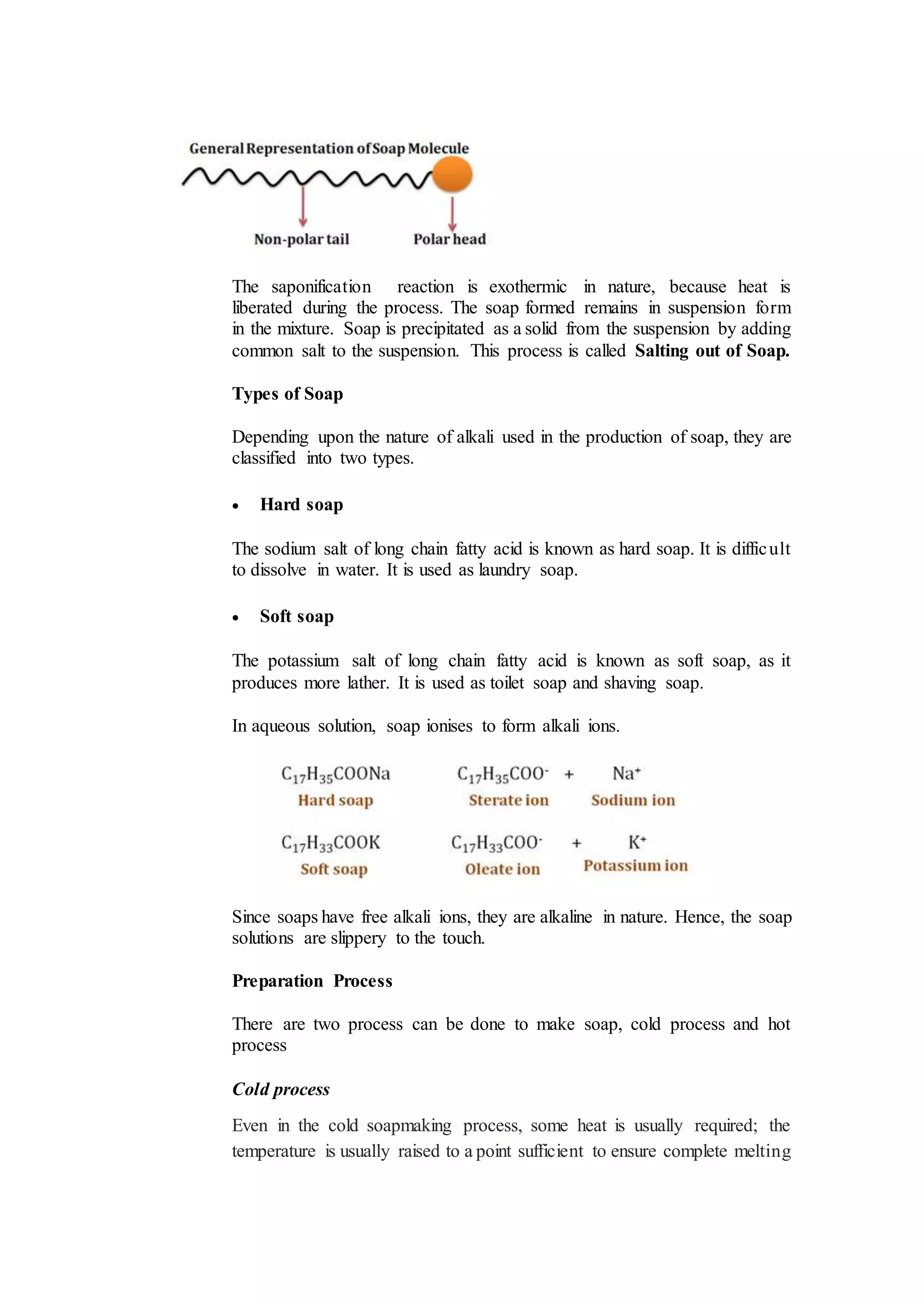 The saponification reaction is exothermic in nature, because heat is
liberated during the process. The soap formed remains in suspension form
in the mixture. Soap is precipitated as a solid from the suspension by adding
common salt to the suspension. This process is called Salting out of Soap.
Types of Soap
Depending upon the nature of alkali used in the production of soap, they are
classified into two types.
 Hard soap
The sodium salt of long chain fatty acid is known as hard soap. It is difficult
to dissolve in water. It is used as laundry soap.
 Soft soap
The potassium salt of long chain fatty acid is known as soft soap, as it
produces more lather. It is used as toilet soap and shaving soap.
In aqueous solution, soap ionises to form alkali ions.
Since soaps have free alkali ions, they are alkaline in nature. Hence, the soap
solutions are slippery to the touch.
Preparation Process
There are two process can be done to make soap, cold process and hot
process
Cold process
Even in the cold soapmaking process, some heat is usually required; the
temperature is usually raised to a point sufficient to ensure complete melting
 