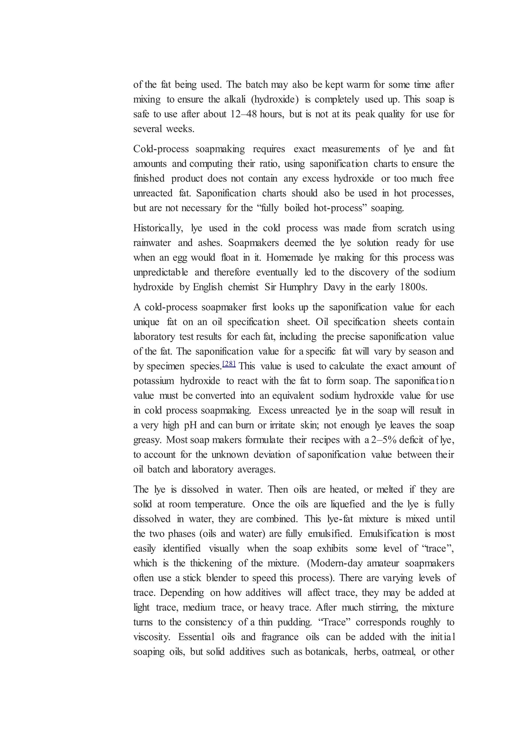 of the fat being used. The batch may also be kept warm for some time after
mixing to ensure the alkali (hydroxide) is completely used up. This soap is
safe to use after about 12–48 hours, but is not at its peak quality for use for
several weeks.
Cold-process soapmaking requires exact measurements of lye and fat
amounts and computing their ratio, using saponification charts to ensure the
finished product does not contain any excess hydroxide or too much free
unreacted fat. Saponification charts should also be used in hot processes,
but are not necessary for the “fully boiled hot-process” soaping.
Historically, lye used in the cold process was made from scratch using
rainwater and ashes. Soapmakers deemed the lye solution ready for use
when an egg would float in it. Homemade lye making for this process was
unpredictable and therefore eventually led to the discovery of the sodium
hydroxide by English chemist Sir Humphry Davy in the early 1800s.
A cold-process soapmaker first looks up the saponification value for each
unique fat on an oil specification sheet. Oil specification sheets contain
laboratory test results for each fat, including the precise saponification value
of the fat. The saponification value for a specific fat will vary by season and
by specimen species.[28] This value is used to calculate the exact amount of
potassium hydroxide to react with the fat to form soap. The saponification
value must be converted into an equivalent sodium hydroxide value for use
in cold process soapmaking. Excess unreacted lye in the soap will result in
a very high pH and can burn or irritate skin; not enough lye leaves the soap
greasy. Most soap makers formulate their recipes with a 2–5% deficit of lye,
to account for the unknown deviation of saponification value between their
oil batch and laboratory averages.
The lye is dissolved in water. Then oils are heated, or melted if they are
solid at room temperature. Once the oils are liquefied and the lye is fully
dissolved in water, they are combined. This lye-fat mixture is mixed until
the two phases (oils and water) are fully emulsified. Emulsification is most
easily identified visually when the soap exhibits some level of “trace”,
which is the thickening of the mixture. (Modern-day amateur soapmakers
often use a stick blender to speed this process). There are varying levels of
trace. Depending on how additives will affect trace, they may be added at
light trace, medium trace, or heavy trace. After much stirring, the mixture
turns to the consistency of a thin pudding. “Trace” corresponds roughly to
viscosity. Essential oils and fragrance oils can be added with the initial
soaping oils, but solid additives such as botanicals, herbs, oatmeal, or other
 
