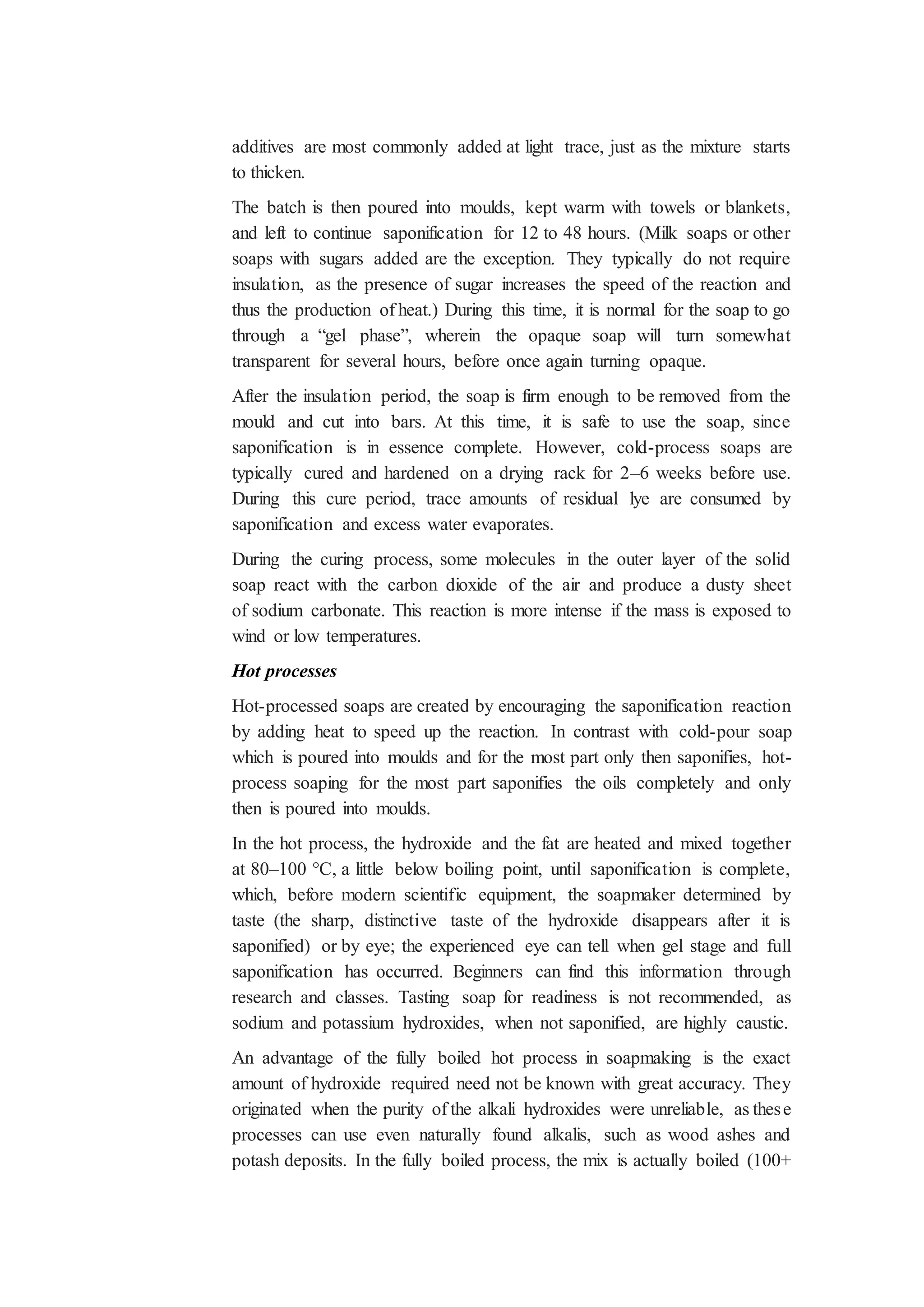 additives are most commonly added at light trace, just as the mixture starts
to thicken.
The batch is then poured into moulds, kept warm with towels or blankets,
and left to continue saponification for 12 to 48 hours. (Milk soaps or other
soaps with sugars added are the exception. They typically do not require
insulation, as the presence of sugar increases the speed of the reaction and
thus the production of heat.) During this time, it is normal for the soap to go
through a “gel phase”, wherein the opaque soap will turn somewhat
transparent for several hours, before once again turning opaque.
After the insulation period, the soap is firm enough to be removed from the
mould and cut into bars. At this time, it is safe to use the soap, since
saponification is in essence complete. However, cold-process soaps are
typically cured and hardened on a drying rack for 2–6 weeks before use.
During this cure period, trace amounts of residual lye are consumed by
saponification and excess water evaporates.
During the curing process, some molecules in the outer layer of the solid
soap react with the carbon dioxide of the air and produce a dusty sheet
of sodium carbonate. This reaction is more intense if the mass is exposed to
wind or low temperatures.
Hot processes
Hot-processed soaps are created by encouraging the saponification reaction
by adding heat to speed up the reaction. In contrast with cold-pour soap
which is poured into moulds and for the most part only then saponifies, hot-
process soaping for the most part saponifies the oils completely and only
then is poured into moulds.
In the hot process, the hydroxide and the fat are heated and mixed together
at 80–100 °C, a little below boiling point, until saponification is complete,
which, before modern scientific equipment, the soapmaker determined by
taste (the sharp, distinctive taste of the hydroxide disappears after it is
saponified) or by eye; the experienced eye can tell when gel stage and full
saponification has occurred. Beginners can find this information through
research and classes. Tasting soap for readiness is not recommended, as
sodium and potassium hydroxides, when not saponified, are highly caustic.
An advantage of the fully boiled hot process in soapmaking is the exact
amount of hydroxide required need not be known with great accuracy. They
originated when the purity of the alkali hydroxides were unreliable, as these
processes can use even naturally found alkalis, such as wood ashes and
potash deposits. In the fully boiled process, the mix is actually boiled (100+
 