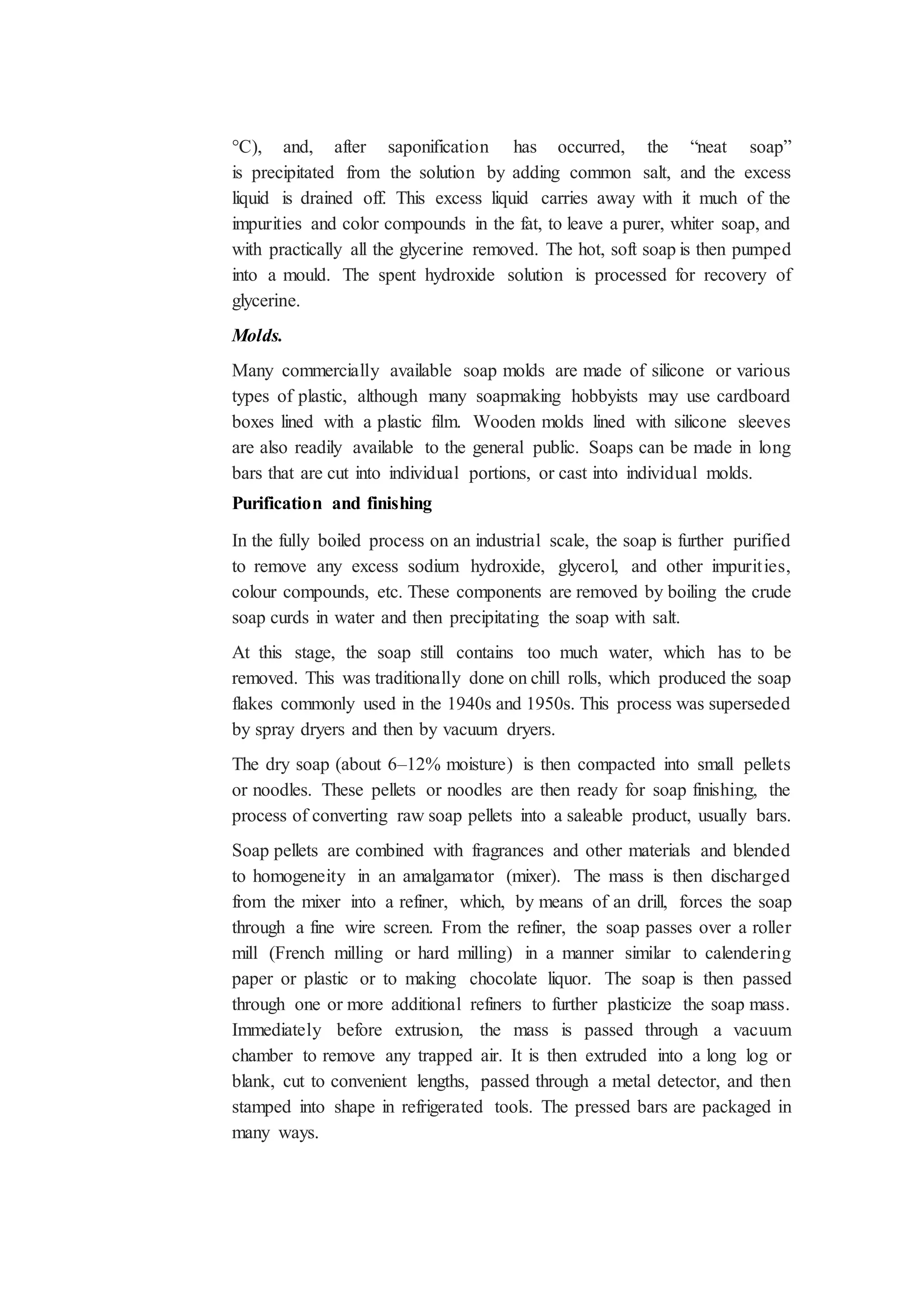°C), and, after saponification has occurred, the “neat soap”
is precipitated from the solution by adding common salt, and the excess
liquid is drained off. This excess liquid carries away with it much of the
impurities and color compounds in the fat, to leave a purer, whiter soap, and
with practically all the glycerine removed. The hot, soft soap is then pumped
into a mould. The spent hydroxide solution is processed for recovery of
glycerine.
Molds.
Many commercially available soap molds are made of silicone or various
types of plastic, although many soapmaking hobbyists may use cardboard
boxes lined with a plastic film. Wooden molds lined with silicone sleeves
are also readily available to the general public. Soaps can be made in long
bars that are cut into individual portions, or cast into individual molds.
Purification and finishing
In the fully boiled process on an industrial scale, the soap is further purified
to remove any excess sodium hydroxide, glycerol, and other impurities,
colour compounds, etc. These components are removed by boiling the crude
soap curds in water and then precipitating the soap with salt.
At this stage, the soap still contains too much water, which has to be
removed. This was traditionally done on chill rolls, which produced the soap
flakes commonly used in the 1940s and 1950s. This process was superseded
by spray dryers and then by vacuum dryers.
The dry soap (about 6–12% moisture) is then compacted into small pellets
or noodles. These pellets or noodles are then ready for soap finishing, the
process of converting raw soap pellets into a saleable product, usually bars.
Soap pellets are combined with fragrances and other materials and blended
to homogeneity in an amalgamator (mixer). The mass is then discharged
from the mixer into a refiner, which, by means of an drill, forces the soap
through a fine wire screen. From the refiner, the soap passes over a roller
mill (French milling or hard milling) in a manner similar to calendering
paper or plastic or to making chocolate liquor. The soap is then passed
through one or more additional refiners to further plasticize the soap mass.
Immediately before extrusion, the mass is passed through a vacuum
chamber to remove any trapped air. It is then extruded into a long log or
blank, cut to convenient lengths, passed through a metal detector, and then
stamped into shape in refrigerated tools. The pressed bars are packaged in
many ways.
 
