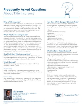 What Is Title Insurance?
A title insurance policy protects the insured against any loss suffered
as a result of the title to land not being as insured in the policy. For
a one time premium the title policy provides protection as long as
the buyer owns the property. Unlike other kinds of insurance, title
insurance insures against past events, affecting the rights to real
property, rather than unforeseen future events.
Why Is Title Insurance Important?
Title insurance is recommended on any home, no matter how new
or apparently secure. Undoubtedly, the land has had many previous
owners. Claims against any one of these persons can be filed against
the property and against you as the present owner. Such hazards as
fraud, missing heirs, old liens and many others can, and sometimes
do, arise like ghosts out of the past. Title insurance protects you
against these claims and title defects. Your title insurance policy is
your shield of protection and will defend your ownership against loss
as outlined by the policy. Your protection and peace of mind last as
long as you and your heirs remain in ownership.
How Much Does Title Insurance Cost?
Unlike the annual premiums of most other forms of insurance, you
pay a one-time premium for title insurance. The premium will depend
on the type of coverage you and/or your lender request.
Who Is Covered?
There are two basic types of title insurance policies: an Owner’s
Policy and a Lender’s Policy.
Owner’s Policy:
Owner’s title insurance is generally issued for the amount of the
purchase price. It protects the purchaser and the purchaser’s heirs as
long as they own the property.
Lender’s Policy:
Most lenders require title insurance as security for their investment
in the property. The borrower typically pays for the Lender’s Policy,
which is issued for the loan amount.
How Does A Title Company Eliminate Risks?
Title insurers conduct an examination of the public
records looking for matters affecting the title to the real
property. These records can include, among other things:
»	 Deeds
»	 Civil and Probate court records
»	Easements
»	 Maintenance Agreements
»	Assessments
»	 Debts and other burdens
»	 Restrictions on the property
An important part of the title insurance process is
eliminating risk prior to insuring, thereby reducing the
possibly of claim or loss. However, even the most careful
examination cannot disclose “hidden hazards” to title.
What Are Some Hidden Hazards?
Hidden hazards can emerge after completion of a real
estate purchase creating an unpleasant and sometimes
costly surprise. Some examples are:
»	 Forged deeds, releases or wills
»	 Undisclosed heirs claiming an interest in the property
»	Documents executed under an expired or fabricated
power of attorney
»	 Mistakes made in the public record
»	 Deeds executed by persons of unsound mind
»	 Gaps in the “chain of title”
»	 Invalid divorces
»	 Fraud
While many of these hidden hazards might not be
revealed as a result of a routine title examination, they
may be covered under the terms of a title insurance
policy. First American Title Insurance Company will
defend the insured owner against an attack on their
title and cover the cost of any settlement, up to the
amount of the policy.
Frequently Asked Questions
About Title Insurance
01111830216
MIKE SNYDER
BUSINESS DEVELOPMENT MANAGER
24275 Katy Fwy, Suite 120
Katy, TX 77494
CELL 281.753.4425
misnyder@firstam.com
First American Title Insurance Company, and the operating divisions thereof, make no express or implied warranty respecting the information presented and assume
no responsibility for errors or omissions. First American, the eagle logo, First American Title, and firstam.com are registered trademarks or trademarks of First American
Financial Corporation and/or its affiliates. ©2018 First American Financial Corporation and/or its affiliates. All rights reserved. NYSE: FAF
 