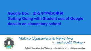 Google Doc：ある小学校の事例
Getting Going with Student use of Google
docs in an elementary school
Makiko Ogasawara & Reiko Aya
< j.mp/kobe2015wksp >
EdTech Team Kobe GAFE Summit -- Feb.14th, 2015 -- © Ogasawara/Aya
 