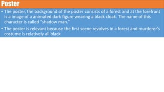Poster
• The poster, the background of the poster consists of a forest and at the forefront
is a image of a animated dark figure wearing a black cloak. The name of this
character is called “shadow man.”
• The poster is relevant because the first scene revolves in a forest and murderer's
costume is relatively all black
 