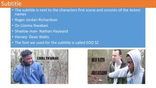 Subtitle
• The subtitle is next to the characters first scene and consists of the Actors
names
• Roger-Jordan Richardson
• Oz-Uzoma Nwabasi
• Shadow man- Nathan Hayward
• Harvey- Dean Watts
• The font we used for the subtitle is called EDO SZ
 