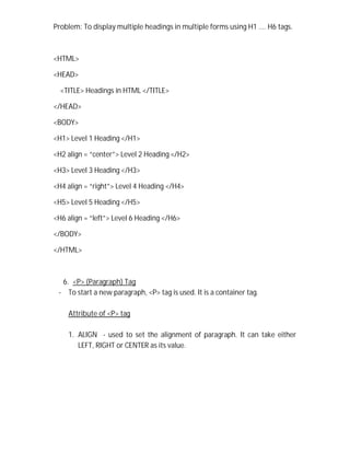 Problem: To display multiple headings in multiple forms using H1 …. H6 tags.
<HTML>
<HEAD>
<TITLE> Headings in HTML </TITLE>
</HEAD>
<BODY>
<H1> Level 1 Heading </H1>
<H2 align = “center”> Level 2 Heading </H2>
<H3> Level 3 Heading </H3>
<H4 align = “right”> Level 4 Heading </H4>
<H5> Level 5 Heading </H5>
<H6 align = “left”> Level 6 Heading </H6>
</BODY>
</HTML>
6. <P> (Paragraph) Tag
- To start a new paragraph, <P> tag is used. It is a container tag.
Attribute of <P> tag
1. ALIGN - used to set the alignment of paragraph. It can take either
LEFT, RIGHT or CENTER as its value.
 