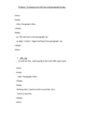 Problem: To display text with line and paragraph breaks.
<html>
<head>
<title> Paragraph</title>
</head>
<body>
<p> This will start a new paragraph</p>
<p align=”center”> Again starting of new paragraph </p>
</body>
<html>
7. <BR> tag
- To end one line , and to jump to the next <BR> tag is used.
<html>
<head>
<title> Paragraph</title>
</head>
<body>
Writing a line. I want to write in next line.<br/>
I am in a new line.
</body>
<html>
 