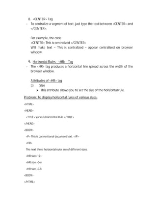 8. <CENTER> Tag
- To centralize a segment of text, just type the text between <CENTER> and
</CENTER>.
For example, the code
<CENTER> This is centralized </CENTER>
Will make text – This is centralized – appear centralized on browser
window.
9. Horizontal Rules - <HR> - Tag
- The <HR> tag produces a horizontal line spread across the width of the
browser window.
Attributes of <HR> tag
(i) Size
 This attribute allows you to set the size of the horizontal rule.
Problem: To display horizontal rules of various sizes.
<HTML>
<HEAD>
<TITLE> Various Horizontal Rule </TITLE>
</HEAD>
<BODY>
<P> This is conventional document text. </P>
<HR>
The next three horizontal rules are of different sizes.
<HR size=12>
<HR size =36>
<HR size =72>
<BODY>
</HTML>
 