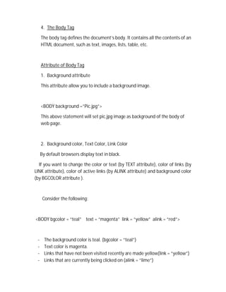 4. The Body Tag
The body tag defines the document’s body. It contains all the contents of an
HTML document, such as text, images, lists, table, etc.
Attribute of Body Tag
1. Background attribute
This attribute allow you to include a background image.
<BODY background =”Pic.jpg”>
This above statement will set pic.jpg image as background of the body of
web page.
2. Background color, Text Color, Link Color
By default browsers display text in black.
If you want to change the color or text (by TEXT attribute), color of links (by
LINK attribute), color of active links (by ALINK attribute) and background color
(by BGCOLOR attribute ).
Consider the following:
<BODY bgcolor = “teal” text = “magenta” link = “yellow” alink = “red”>
- The background color is teal. (bgcolor = “teal”)
- Text color is magenta.
- Links that have not been visited recently are made yellow(link = “yellow”)
- Links that are currently being clicked on (alink = “lime”)
 