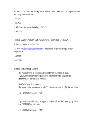 Problem: To make the background appear black, text lime , links yellow and
recently visited links red.
<HTML>
<HEAD>
<TITLE>Attributes of Body Tag </TITLE>
</HEAD>
<BODY bgcolor =”black” text= “white” link =”red” alink =”yellow”>
Informatics practices Class XII
<a href=”https://www.google.com”> Click here to access google search
engine</a>
</BODY>
</HTML>
Setting Left and Top Margins
- The margin refer to the blank area left from the edge of page.
- If you want to leave some blank area in the left side, you can use
LEFTMARGIN attribute as follows:
<BODY leftmargin = value>
The value is the number of pixels (72 pixels make an inch) to be left blank.
e.g. <BODY leftmargin = “60”>
- If you want to set the top margin i.e. distance from the top edge, you can
use TOPMARGIN attribute.
e.g. <BODY topmargin = “70”>
 