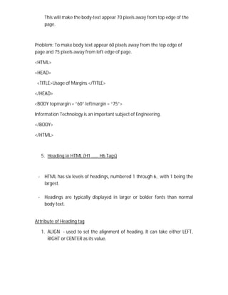 This will make the body-text appear 70 pixels away from top edge of the
page.
Problem: To make body text appear 60 pixels away from the top edge of
page and 75 pixels away from left edge of page.
<HTML>
<HEAD>
<TITLE>Usage of Margins </TITLE>
</HEAD>
<BODY topmargin = “60” leftmargin = “75”>
Information Technology is an important subject of Engineering.
</BODY>
</HTML>
5. Heading in HTML (H1 …… H6 Tags)
- HTML has six levels of headings, numbered 1 through 6, with 1 being the
largest.
- Headings are typically displayed in larger or bolder fonts than normal
body text.
Attribute of Heading tag
1. ALIGN - used to set the alignment of heading. It can take either LEFT,
RIGHT or CENTER as its value.
 